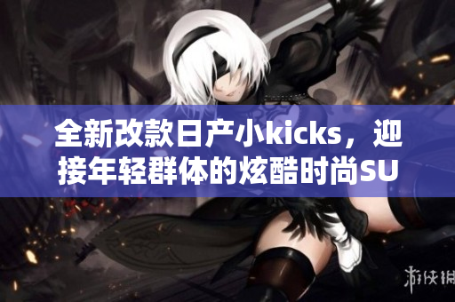 全新改款日產小kicks，迎接年輕群體的炫酷時尚SUV！