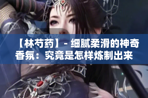【林芍藥】- 細膩柔滑的神奇香氛：究竟是怎樣煉制出來的？