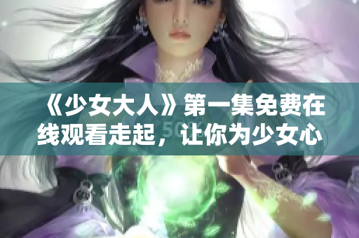 《少女大人》第一集免費在線觀看走起，讓你為少女心歡呼！