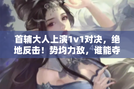 首輔大人上演1v1對決，絕地反擊！勢均力敵，誰能奪魁？