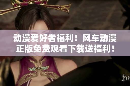 動漫愛好者福利！風(fēng)車動漫正版免費觀看下載送福利！