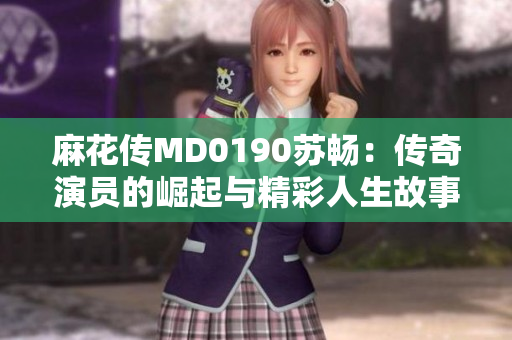 麻花傳MD0190蘇暢：傳奇演員的崛起與精彩人生故事