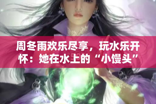 周冬雨歡樂盡享，玩水樂開懷：她在水上的“小饅頭”活動醉人一夏