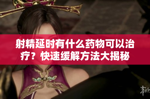 射精延時(shí)有什么藥物可以治療？快速緩解方法大揭秘