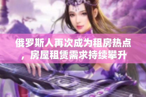 俄羅斯人再次成為租房熱點(diǎn)，房屋租賃需求持續(xù)攀升