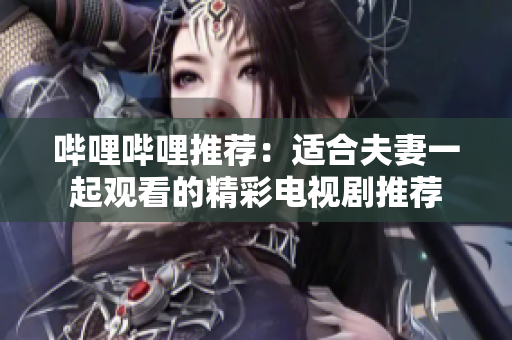 嗶哩嗶哩推薦：適合夫妻一起觀看的精彩電視劇推薦