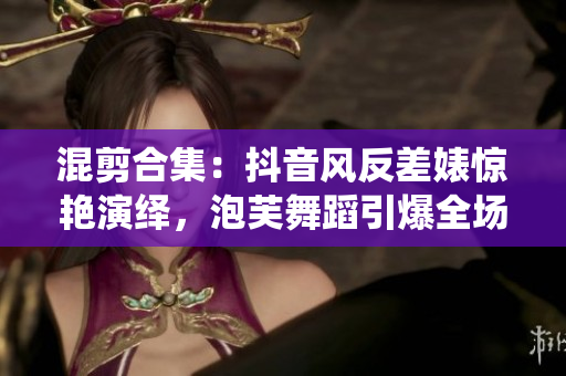 混剪合集：抖音風(fēng)反差婊驚艷演繹，泡芙舞蹈引爆全場