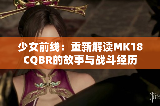 少女前線：重新解讀MK18CQBR的故事與戰(zhàn)斗經(jīng)歷