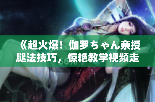 《超火爆！伽羅ちゃん親授腿法技巧，驚艷教學視頻走紅網絡！》