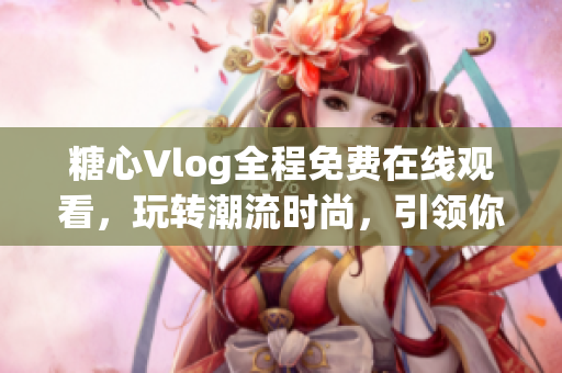 糖心Vlog全程免費在線觀看，玩轉潮流時尚，引領你的青春風向