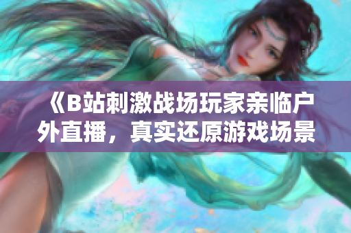 《B站刺激戰場玩家親臨戶外直播，真實還原游戲場景》