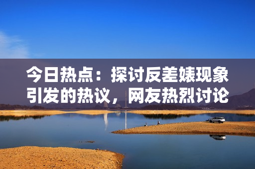 今日熱點(diǎn)：探討反差婊現(xiàn)象引發(fā)的熱議，網(wǎng)友熱烈討論！