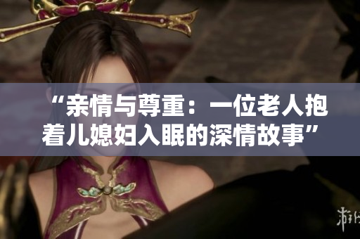 “親情與尊重：一位老人抱著兒媳婦入眠的深情故事”