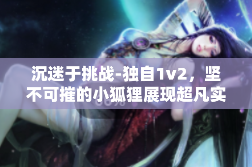 沉迷于挑戰-獨自1v2，堅不可摧的小狐貍展現超凡實力！