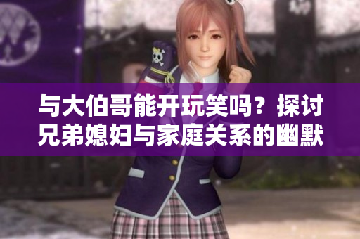 與大伯哥能開玩笑嗎？探討兄弟媳婦與家庭關系的幽默互動