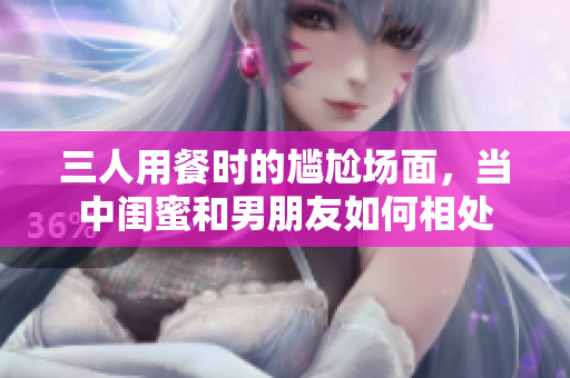 三人用餐時的尷尬場面，當中閨蜜和男朋友如何相處