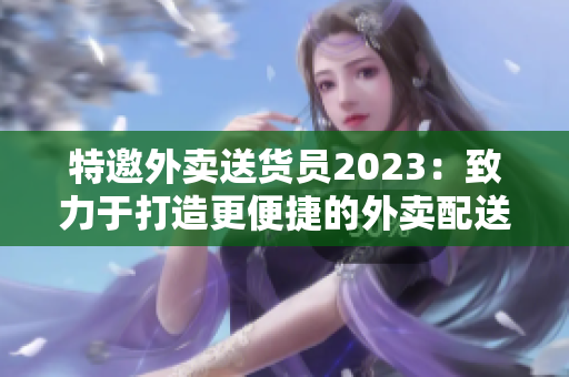 特邀外賣送貨員2023：致力于打造更便捷的外賣配送新體驗