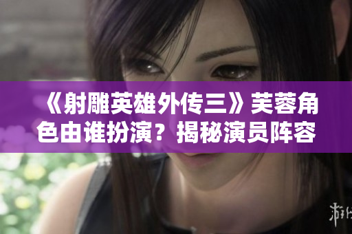 《射雕英雄外傳三》芙蓉角色由誰扮演？揭秘演員陣容