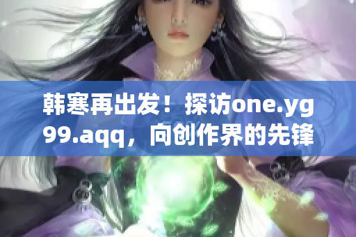 韓寒再出發(fā)！探訪one.yg99.aqq，向創(chuàng)作界的先鋒致敬