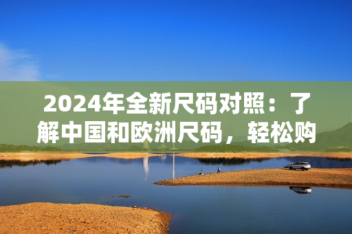 2024年全新尺碼對照：了解中國和歐洲尺碼，輕松購物！