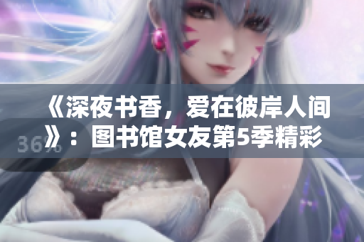 《深夜書香，愛在彼岸人間》：圖書館女友第5季精彩分集實錄