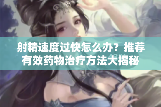 射精速度過快怎么辦？推薦有效藥物治療方法大揭秘
