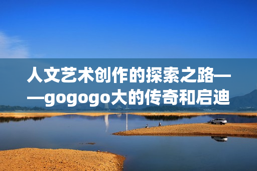 人文藝術(shù)創(chuàng)作的探索之路——gogogo大的傳奇和啟迪