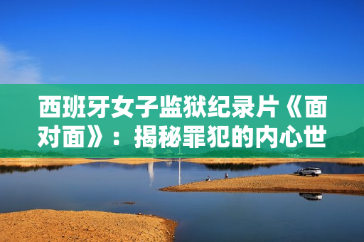 西班牙女子監(jiān)獄紀(jì)錄片《面對(duì)面》：揭秘罪犯的內(nèi)心世界