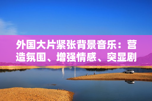 外國大片緊張背景音樂：營造氛圍、增強情感、突顯劇情
