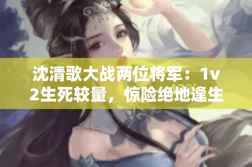 沈清歌大戰(zhàn)兩位將軍：1v2生死較量，驚險(xiǎn)絕地逢生