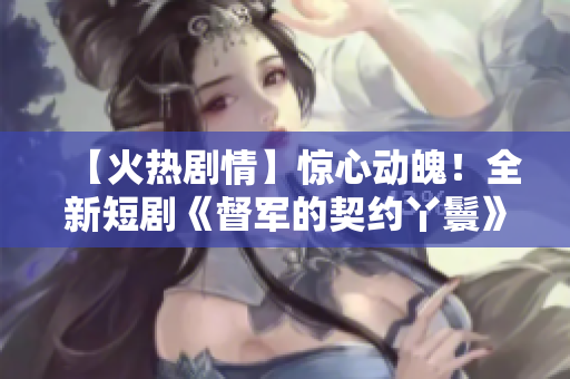 【火熱劇情】驚心動魄！全新短劇《督軍的契約丫鬟》限時免費觀看