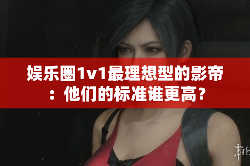 娛樂圈1v1最理想型的影帝：他們的標準誰更高？