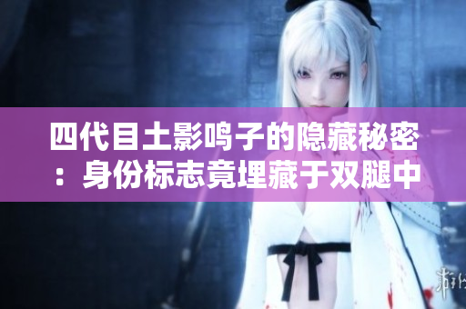 四代目土影鳴子的隱藏秘密：身份標(biāo)志竟埋藏于雙腿中央！