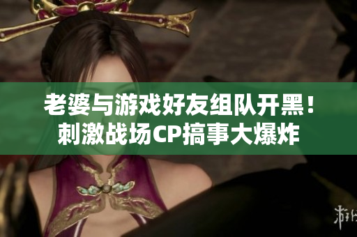 老婆與游戲好友組隊(duì)開黑！刺激戰(zhàn)場CP搞事大爆炸