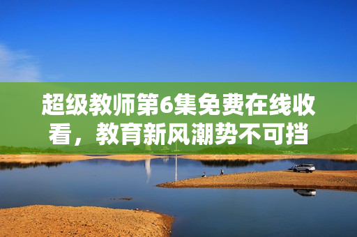 超級教師第6集免費在線收看，教育新風潮勢不可擋