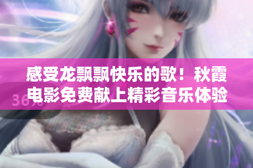 感受龍飄飄快樂(lè)的歌！秋霞電影免費(fèi)獻(xiàn)上精彩音樂(lè)體驗(yàn)