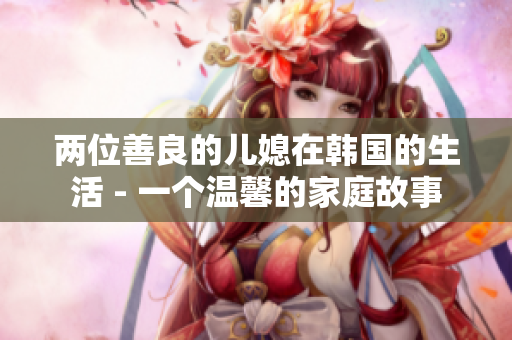 兩位善良的兒媳在韓國的生活 - 一個(gè)溫馨的家庭故事
