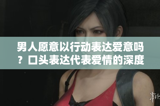 男人愿意以行動表達愛意嗎？口頭表達代表愛情的深度嗎？