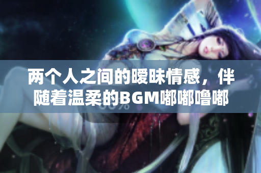兩個(gè)人之間的曖昧情感，伴隨著溫柔的BGM嘟嘟嚕嘟嘟嘟嚕