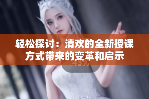 輕松探討：清歡的全新授課方式帶來的變革和啟示