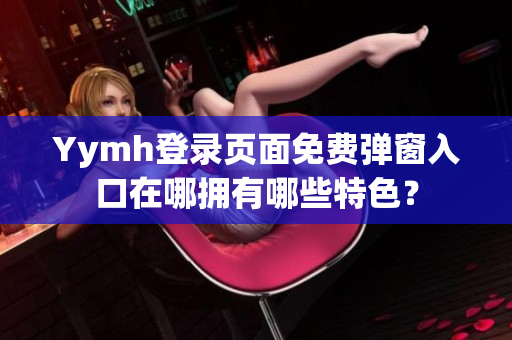 Yymh登錄頁面免費彈窗入口在哪擁有哪些特色？