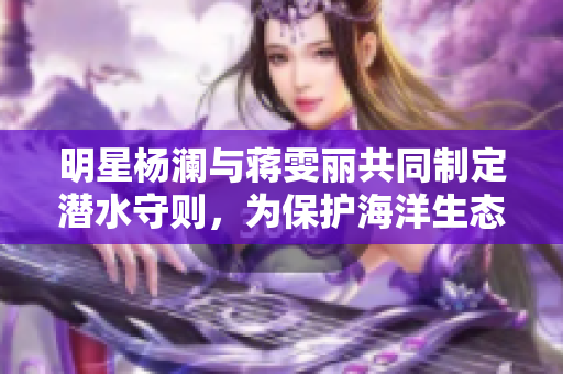 明星楊瀾與蔣雯麗共同制定潛水守則，為保護海洋生態劃下新篇章