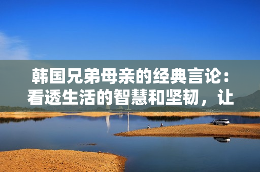 韓國兄弟母親的經典言論：看透生活的智慧和堅韌，讓人不禁感慨萬分