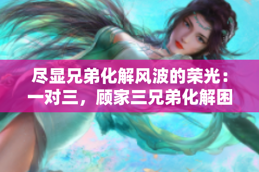 盡顯兄弟化解風波的榮光：一對三，顧家三兄弟化解困局