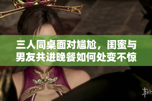 三人同桌面對尷尬，閨蜜與男友共進晚餐如何處變不驚？