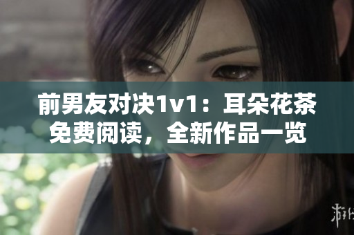 前男友對決1v1：耳朵花茶免費閱讀，全新作品一覽
