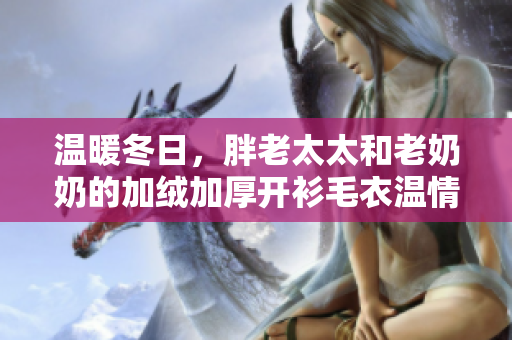 溫暖冬日，胖老太太和老奶奶的加絨加厚開衫毛衣溫情加倍