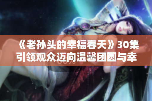 《老孫頭的幸福春天》30集引領觀眾邁向溫馨團圓與幸福片段