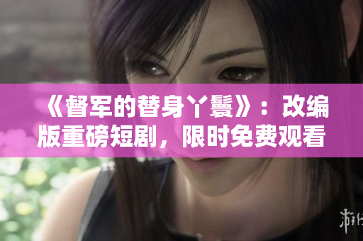 《督軍的替身丫鬟》：改編版重磅短劇，限時免費觀看！