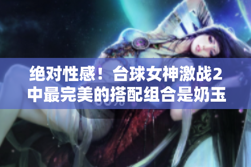 絕對性感！臺球女神激戰2中最完美的搭配組合是奶玉